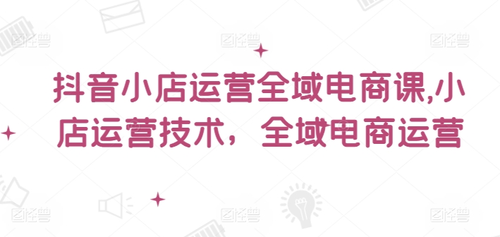 抖音小店运营全域电商课，​小店运营技术，全域电商运营-七量思维