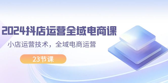 （11898期）2024抖店运营-全域电商课，小店运营技术，全域电商运营（23节课）-七量思维