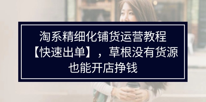 （11937期）淘系精细化铺货运营教程【快速出单】，草根没有货源，也能开店挣钱-七量思维