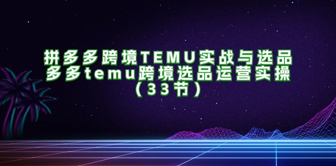 拼多多跨境TEMU实战与选品，多多temu跨境选品运营实操（33节）-七量思维