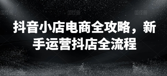 抖音小店电商全攻略，新手运营抖店全流程-七量思维