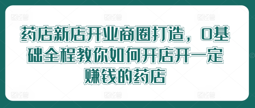 药店新店开业商圈打造，0基础全程教你如何开店开一定赚钱的药店-七量思维