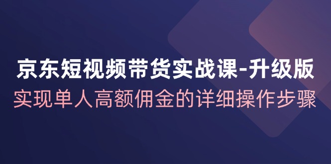 （12167期）京东-短视频带货实战课-升级版，实现单人高额佣金的详细操作步骤-七量思维