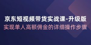 京东短视频带货实战课升级版，实现单人高额佣金的详细操作步骤-七量思维