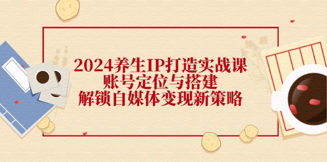 2024养生IP打造实战课：账号定位与搭建，解锁自媒体变现新策略-七量思维