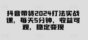 抖音带货2024打法实战课，每天5分钟，收益可观，稳定变现-七量思维