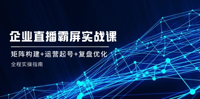 （12338期）企 业 直 播 霸 屏实战课：矩阵构建+运营起号+复盘优化，全程实操指南-七量思维