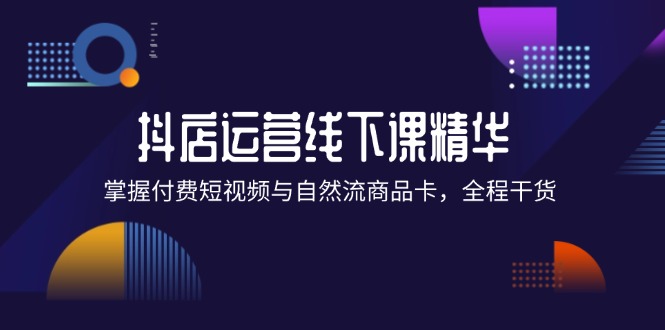 （12415期）抖店进阶线下课精华：掌握付费短视频与自然流商品卡，全程干货！-七量思维