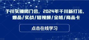 于川实操闭门会,2024年干川新打法,爆品/实战/短视频/全域/商品卡-七量思维