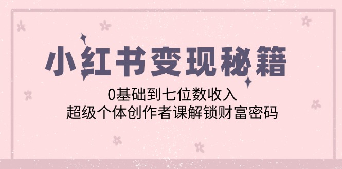 （12555期）小红书变现秘籍：0基础到七位数收入，超级个体创作者课解锁财富密码-七量思维