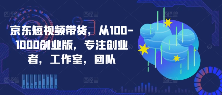 京东短视频带货，从100-1000创业版，专注创业者，工作室，团队-七量思维