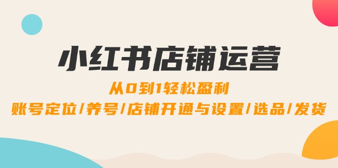 小红书店铺运营：0到1轻松盈利，账号定位/养号/店铺开通与设置/选品/发货-七量思维