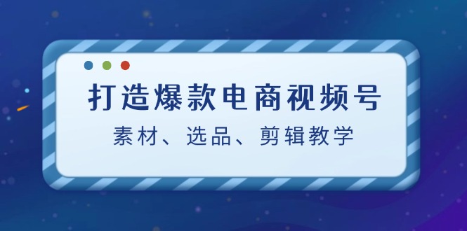 （12596期）打造爆款电商视频号：素材、选品、剪辑教程（附工具）-七量思维