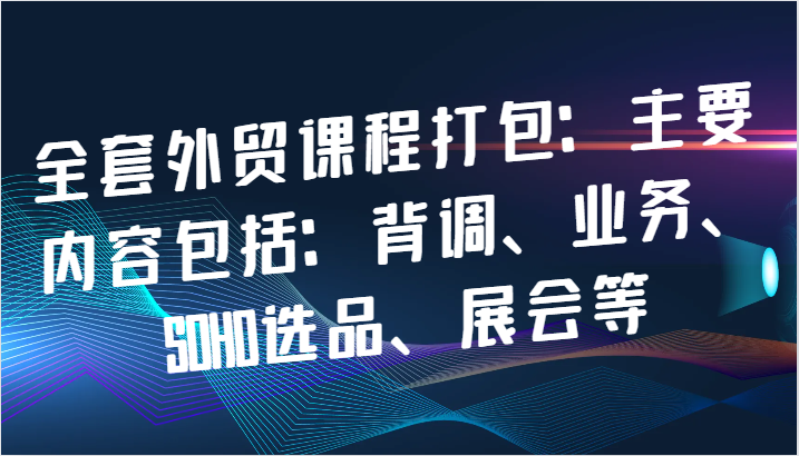 全套外贸课程打包：主要内容包括：背调、业务、SOHO选品、展会等-七量思维