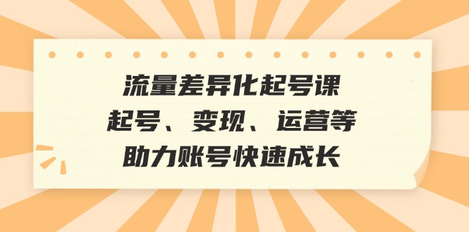 （12911期）流量差异化起号课：起号、变现、运营等，助力账号快速成长-七量思维