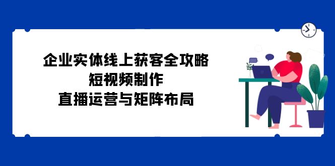 企业实体线上获客全攻略：短视频制作、直播运营与矩阵布局-七量思维