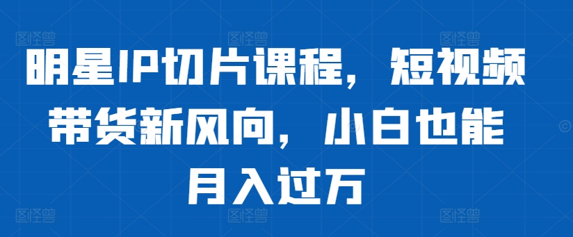 明星IP切片课程，短视频带货新风向，小白也能月入过万-七量思维