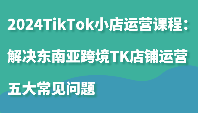 2024TikTok小店运营课程：解决东南亚跨境TK店铺运营五大常见问题-七量思维