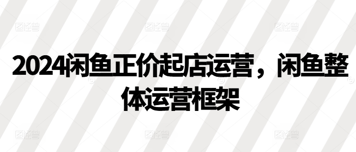 2024闲鱼正价起店运营，闲鱼整体运营框架-七量思维