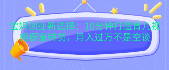 宝妈创业新选择：10分钟打造育儿视频橱窗带货，月入过W不是空谈-七量思维