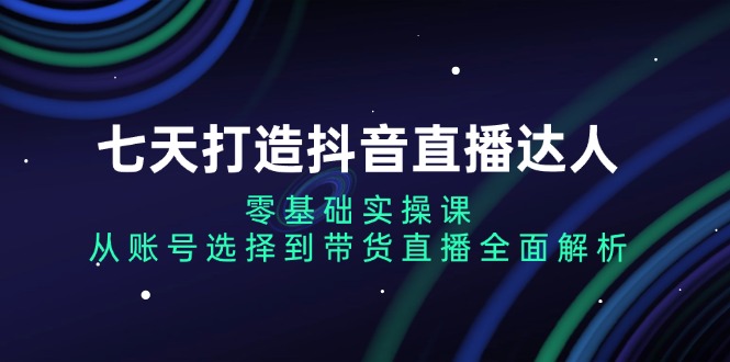 （13430期）七天打造抖音直播达人：零基础实操课，从账号选择到带货直播全面解析-七量思维