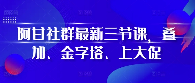 阿甘社群最新三节课，叠加、金字塔、上大促-七量思维