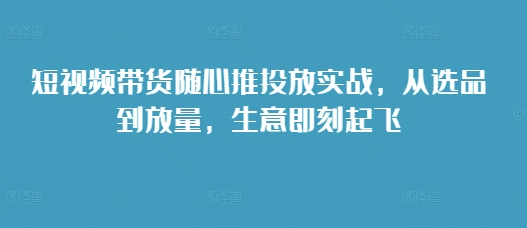 短视频带货随心推投放实战，从选品到放量，生意即刻起飞-七量思维