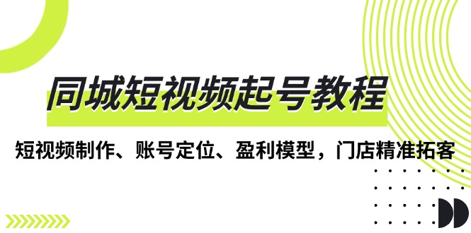 （13560期）同城短视频起号教程，短视频制作、账号定位、盈利模型，门店精准拓客-七量思维