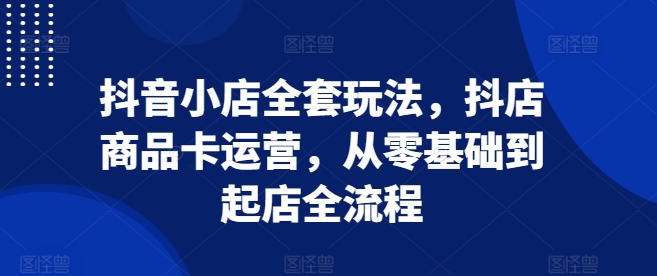 抖音小店全套玩法，抖店商品卡运营，从零基础到起店全流程-七量思维