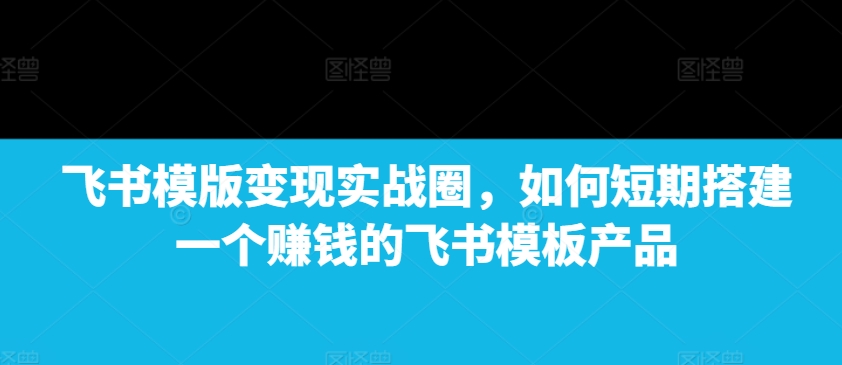 飞书模版变现实战圈，如何短期搭建一个赚钱的飞书模板产品-七量思维