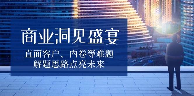 商业洞见盛宴，直面客户、内卷等难题，解题思路点亮未来-七量思维