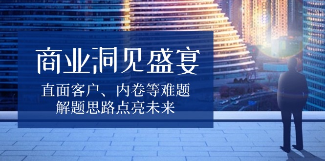 （13845期）商业洞见盛宴，直面客户、内卷等难题，解题思路点亮未来-七量思维