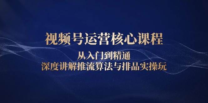 视频号运营核心课程，从入门到精通，深度讲解推流算法与排品实操玩-七量思维