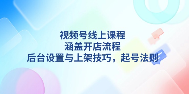 （13881期）视频号线上课程详解，涵盖开店流程，后台设置与上架技巧，起号法则-七量思维