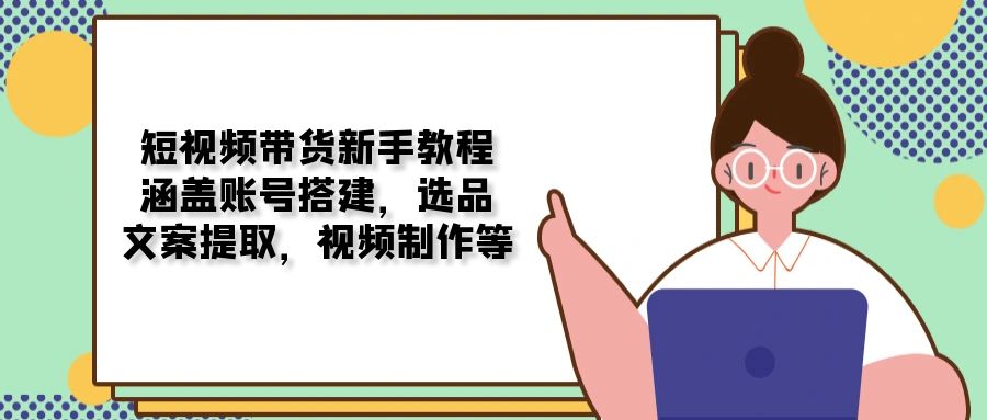 （13958期）短视频带货新手教程：涵盖账号搭建，选品，文案提取，视频制作等-七量思维