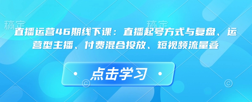 直播运营46期线下课：直播起号方式与复盘、运营型主播、付费混合投放、短视频流量叠-七量思维