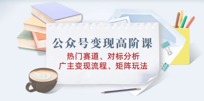 （14177期）公众号变现高阶课：热门赛道、对标分析、广告主变现流程、矩阵玩法-七量思维