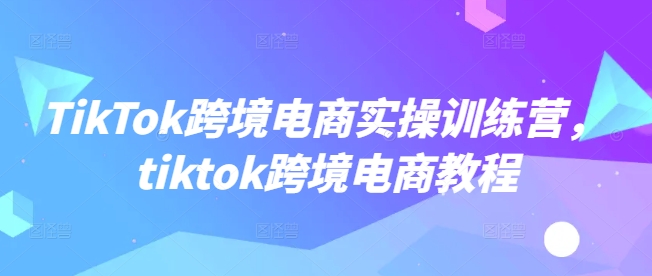 TikTok跨境电商实操训练营，tiktok跨境电商教程-七量思维