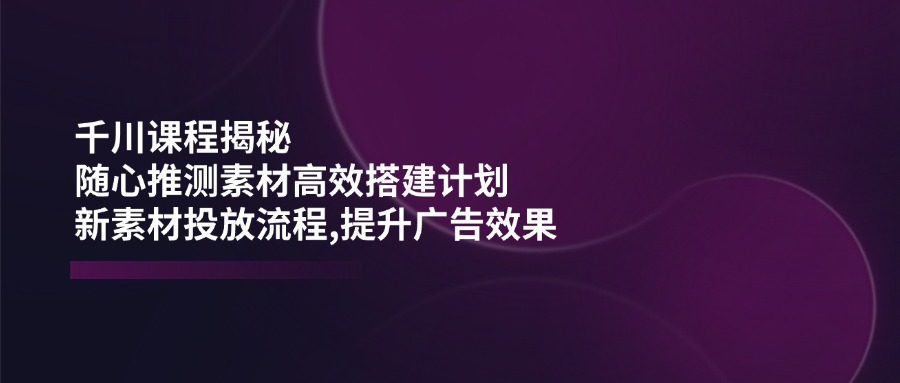 千川课程揭秘：随心推测素材高效搭建计划,新素材投放流程,提升广告效果-七量思维