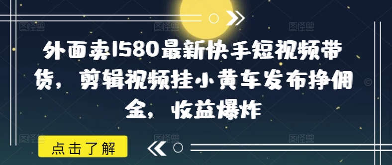 外面卖1580最新快手短视频带货，剪辑视频挂小黄车发布挣佣金，收益爆炸-七量思维