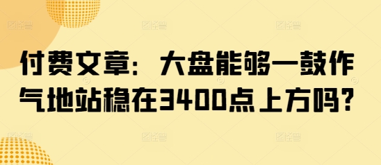 付费文章：大盘能够一鼓作气地站稳在3400点上方吗?-七量思维