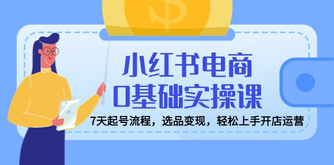 小红书电商0基础实操课，7天起号流程，选品变现，轻松上手开店运营-七量思维