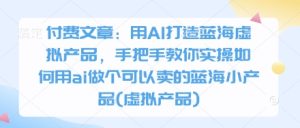 付费文章：用AI打造蓝海虚拟产品，手把手教你实操如何用ai做个可以卖的蓝海小产品(虚拟产品)-七量思维