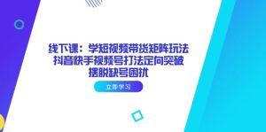 线下课：学短视频带货矩阵玩法 抖音快手视频号打法定向突破，摆脱缺号困扰-七量思维