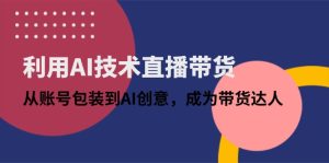利用AI技术直播带货：从账号包装到AI创意，成为带货达人-七量思维