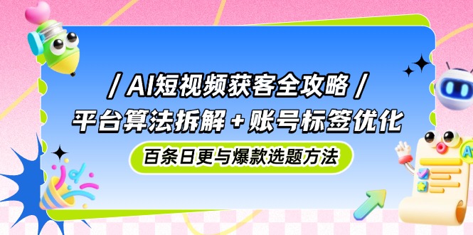 AI短视频获客全攻略：平台算法拆解+账号标签优化，百条日更与爆款选题方法-七量思维