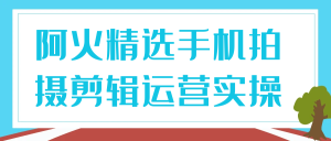 阿火精选手机拍摄剪辑运营实操-七量思维