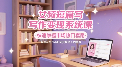 女频短篇写作变现系统课，快速掌握市场热门套路，实现从写作小白到变现达人的蜕变-七量思维