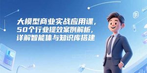 大模型商业实战应用课,50个行业提效案例解析,详解智能体与知识库搭建-七量思维