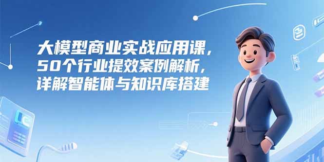 大模型商业实战应用课，50个行业提效案例解析，详解智能体与知识库搭建-七量思维